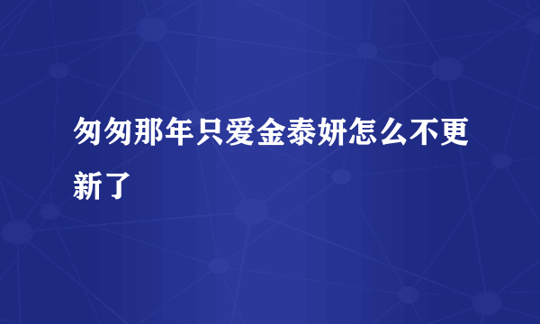 匆匆那年只爱金泰妍怎么不更新了