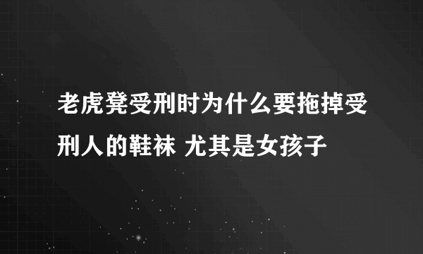 老虎凳受刑时为什么要拖掉受刑人的鞋袜 尤其是女孩子