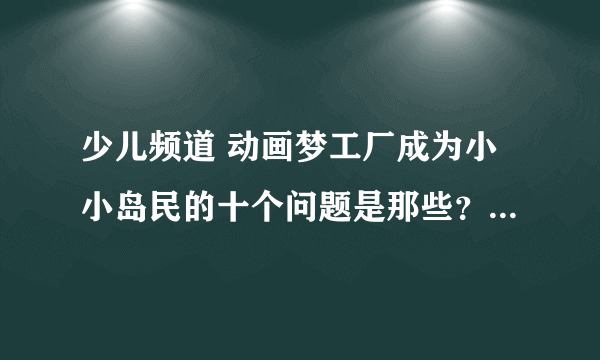 少儿频道 动画梦工厂成为小小岛民的十个问题是那些？答案是什么？