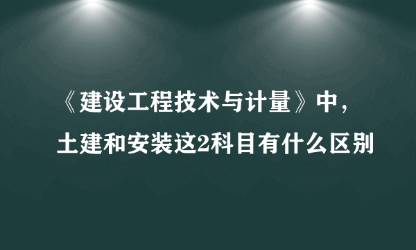 《建设工程技术与计量》中，土建和安装这2科目有什么区别