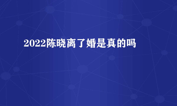 2022陈晓离了婚是真的吗