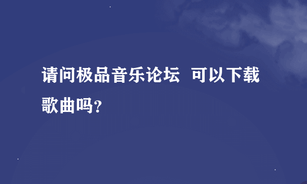 请问极品音乐论坛  可以下载歌曲吗？