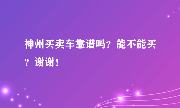 神州买卖车靠谱吗？能不能买？谢谢！