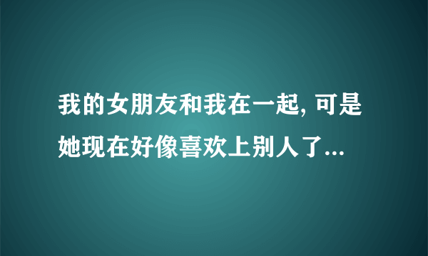 我的女朋友和我在一起, 可是她现在好像喜欢上别人了,  我该怎么办,