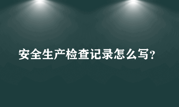 安全生产检查记录怎么写？