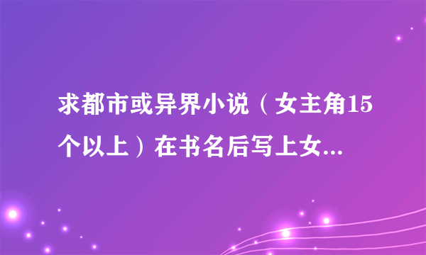 求都市或异界小说（女主角15个以上）在书名后写上女主角个数 谢谢 要7本以上 只要正确 就加分！！！