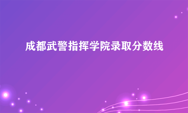 成都武警指挥学院录取分数线