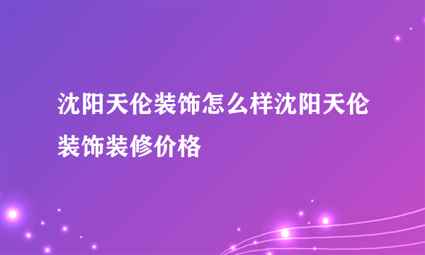 沈阳天伦装饰怎么样沈阳天伦装饰装修价格