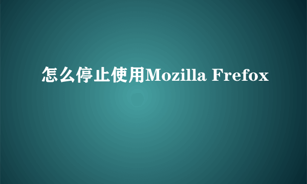 怎么停止使用Mozilla Frefox