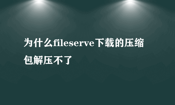 为什么fileserve下载的压缩包解压不了