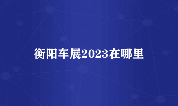 衡阳车展2023在哪里