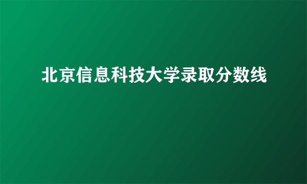 北京信息科技大学录取分数线