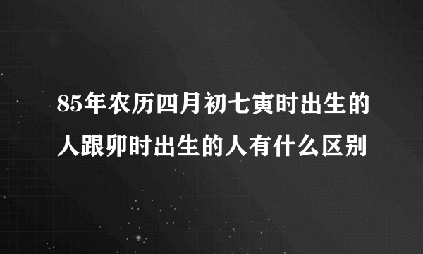 85年农历四月初七寅时出生的人跟卯时出生的人有什么区别