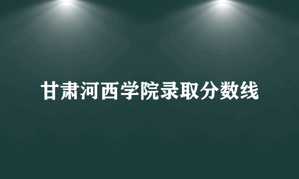 甘肃河西学院录取分数线