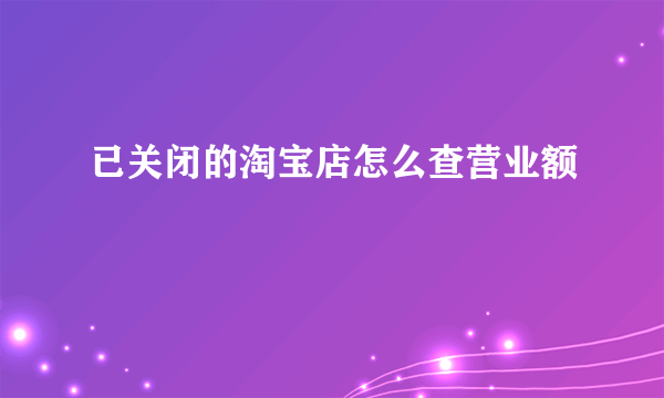 已关闭的淘宝店怎么查营业额