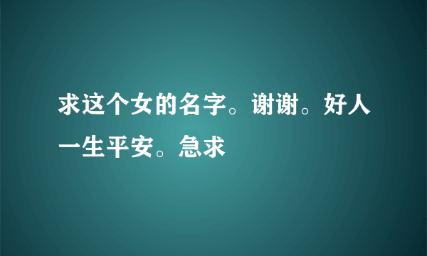 求这个女的名字。谢谢。好人一生平安。急求