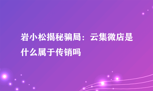 岩小松揭秘骗局：云集微店是什么属于传销吗