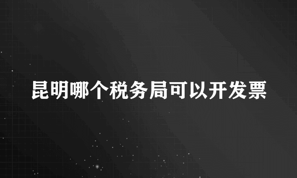 昆明哪个税务局可以开发票