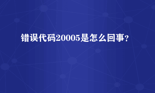 错误代码20005是怎么回事？