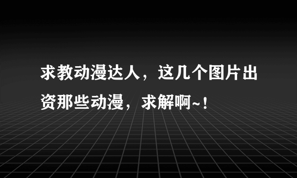 求教动漫达人，这几个图片出资那些动漫，求解啊~！