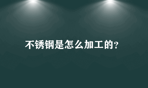 不锈钢是怎么加工的？