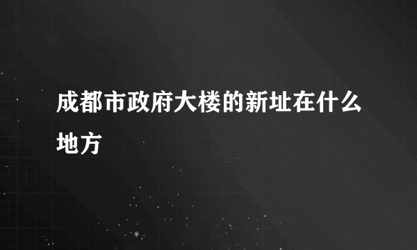 成都市政府大楼的新址在什么地方