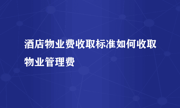 酒店物业费收取标准如何收取物业管理费