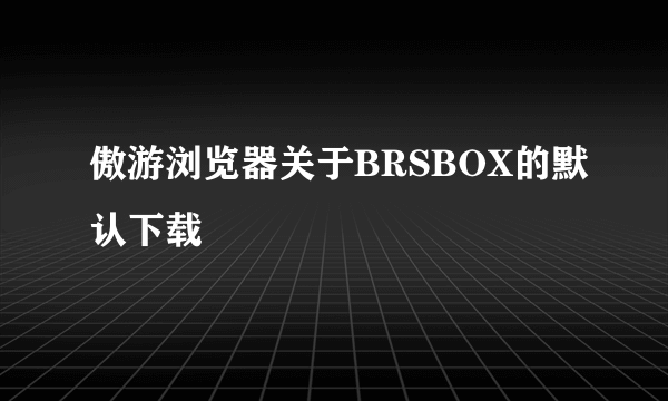 傲游浏览器关于BRSBOX的默认下载