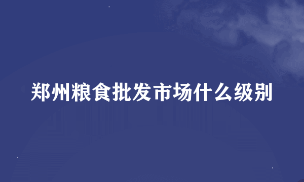 郑州粮食批发市场什么级别