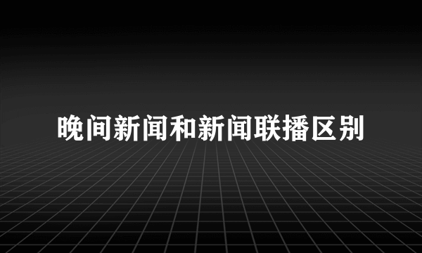 晚间新闻和新闻联播区别