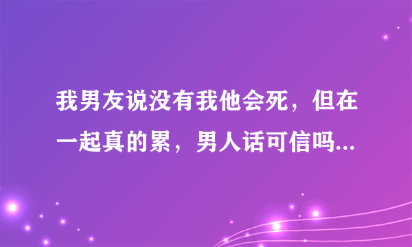 我男友说没有我他会死，但在一起真的累，男人话可信吗？如果分手他会死吗？