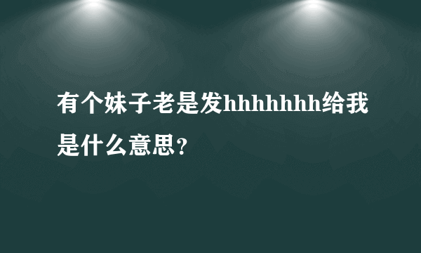 有个妹子老是发hhhhhhh给我是什么意思？