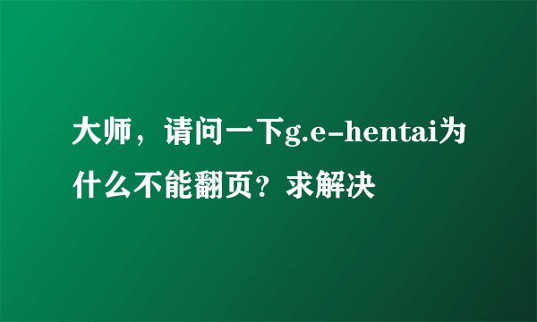 大师，请问一下g.e-hentai为什么不能翻页？求解决