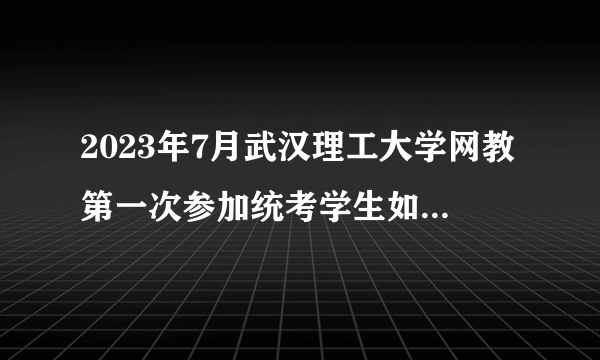 2023年7月武汉理工大学网教第一次参加统考学生如何登陆系统