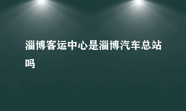 淄博客运中心是淄博汽车总站吗