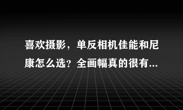 喜欢摄影，单反相机佳能和尼康怎么选？全画幅真的很有必要吗？