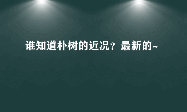 谁知道朴树的近况？最新的~