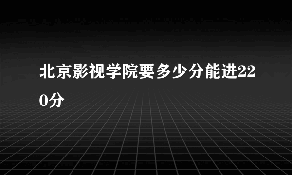 北京影视学院要多少分能进220分