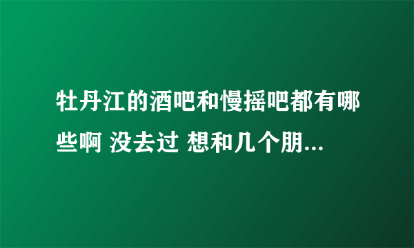 牡丹江的酒吧和慢摇吧都有哪些啊 没去过 想和几个朋友去玩一下 知道的说一下怎么消费 什么地方比较好