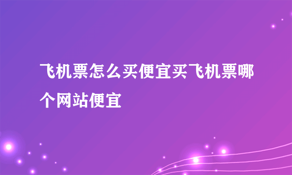 飞机票怎么买便宜买飞机票哪个网站便宜