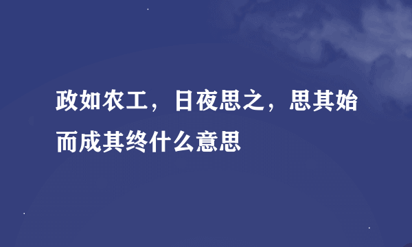 政如农工，日夜思之，思其始而成其终什么意思