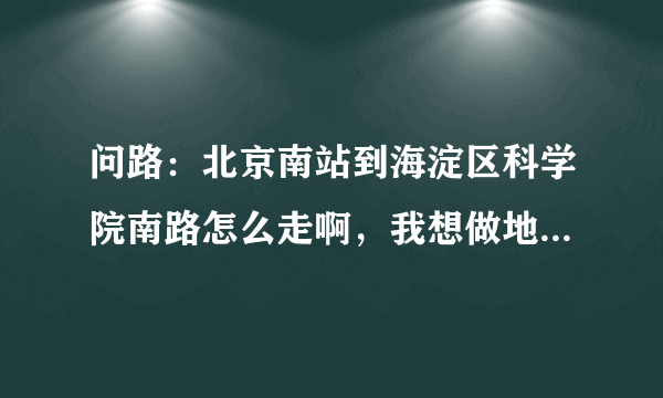 问路：北京南站到海淀区科学院南路怎么走啊，我想做地铁去，应该怎么走？