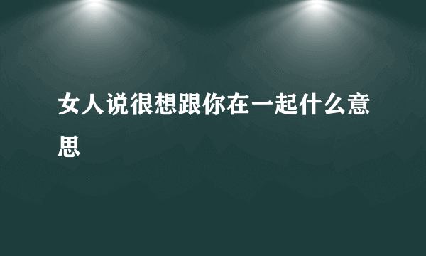 女人说很想跟你在一起什么意思