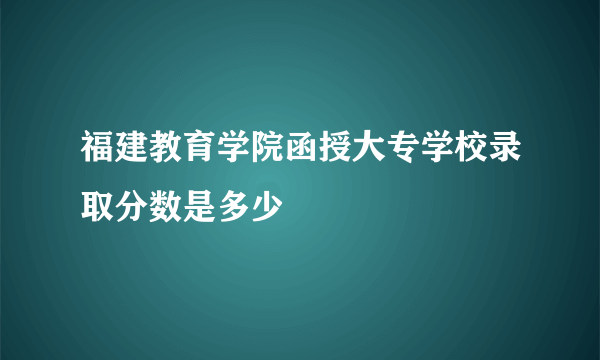 福建教育学院函授大专学校录取分数是多少