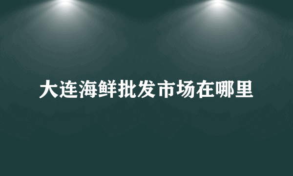 大连海鲜批发市场在哪里