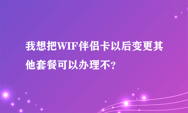 我想把WIF伴侣卡以后变更其他套餐可以办理不？