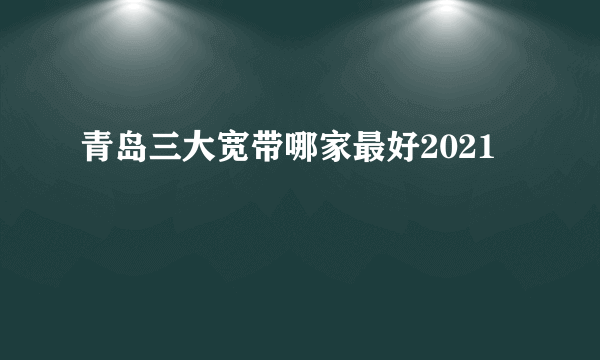 青岛三大宽带哪家最好2021