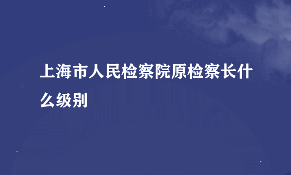 上海市人民检察院原检察长什么级别