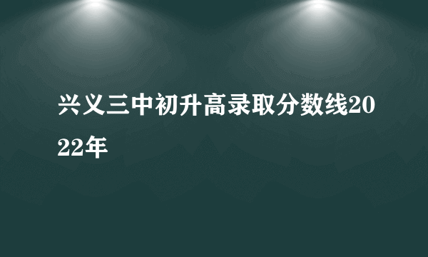 兴义三中初升高录取分数线2022年