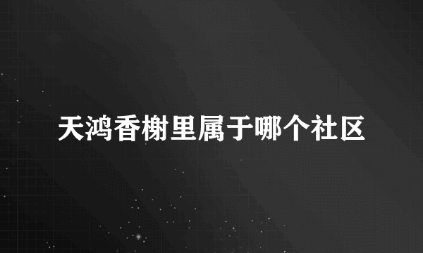 天鸿香榭里属于哪个社区